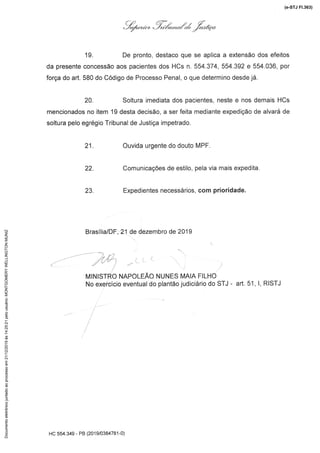,/.ã.,-/'Z $"ók:"
19. De pronto,destacoque se aplica a extensãodos efeitos
da presente concessão aos pacientes dos HCs n. 554.374, 554.392 e 554.036, por
força do art. 580 do Código de Processo Penal, o que determino desde já.
20. Soltura imediatados pacientes, neste e nos demais HCs
mencionados no item 19 desta decisão, a ser feita mediante expedição de alvará de
soltura pelo egrégio Tribunal de Justiça impetrado.
21
22
23
Ouvida urgentedo douto MPF
Comunicações de estilo, pela via mais expedita
Expedientes necessários, com prioridade
Brasília/DF,21 de dezembrode 2019
'"-'.
MINISTRO NAPOLEÃO NUNES MAIA FILHO
No exercício eventual do plantão judiciário do STJ - art. 51, 1,RISTJ
':iT...:
f'
HC 554.349 - PB(201 9/0384781-0)
(e-STJ Fl.363)Documentoeletrônicojuntadoaoprocessoem21/12/2019às14:25:21pelousuário:MONTGOMERYWELLINGTONMUNIZ
 