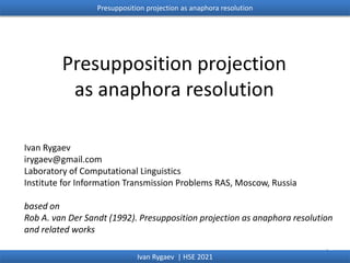Presupposition projection
as anaphora resolution
Ivan Rygaev
irygaev@gmail.com
Laboratory of Computational Linguistics
Institute for Information Transmission Problems RAS, Moscow, Russia
based on
Rob A. van Der Sandt (1992). Presupposition projection as anaphora resolution
and related works
1
Presupposition projection as anaphora resolution
Ivan Rygaev | HSE 2021
 