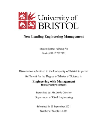 New Leading Engineering Management
Student Name: Peihang An
Student ID: P 2027571
Dissertation submitted to the University of Bristol in partial
fulfilment for the Degree of Master of Science in
Engineering with Management
Infrastructure Systems
Supervised by: Mr. Andy Crossley
Department of Civil Engineering
Submitted in 25 September 2021
Number of Words: 13,454
 