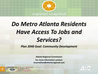 Do Metro Atlanta Residents
Have Access To Jobs and
Services?
Plan 2040 Goal: Community Development
Atlanta Regional Commission
For more information contact:
mcarnathan@atlantaregional.com
 