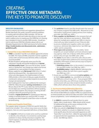CREATING
EFFECTIVE ONIX METADATA:
FIVE KEYSTO PROMOTE DISCOVERY
INDUSTRY KNOWLEDGE
Based on industry documents and suggestions gleaned from
Bowker data feeds, this guide is aimed at assisting publishers
in creating valid and relevant ONIX metadata. Our tips are
organized by topic with each bullet describing an issue you will
want to address prior to creating your first ONIX file or in cleaning
your metadata to move to another ONIX provider. Should you
wish to submit your ONIX file to Bowker, please refer to our
Metadata Requirements for ONIX Submissions for further details
(http://media.bowker.com/documents/onix_submission_
guidelines.pdf).
1. Format Files in Sync With ONIX Standards
•	 ONIX is a standard. Your file must validate against the schema
for ONIX. This means all ONIX composites must be supplied in
correct order and all necessary elements within a composite
must be provided.
•	 All data recipients will typically review your first file
submission critically and provide feedback on its format
and data quality issues. Once your file has been “tested”
and is in “production” any changes you make to the format
established can cause problems for data recipients.
•	 Always supply the same file format (ONIX 3.0 or 2.1) when
delivering subsequent files. Any adjustments in tags
where your data appears, the implementation of a new
ONIX provider, or the extent of data you supply should be
mentioned in advance to your data recipients to ensure that
changes are read properly.
•	 Each trading partner may have a preference for naming an
ONIX file. Follow the proper naming conventions for each
file you drop to the FTP or your data may not be processed.
Do not adjust your naming conventions without speaking
with your data recipients. Any changes in naming will add
confusion about the processing of your file.
•	 Establish a regular timeframe for supplying your data (e.g.
weekly or monthly) before you send your file. It is worth
emailing your data recipients to alert them when no file will
be forthcoming.
2. Understand Supplier Detail Data
The supplier detail composite of ONIX has specific fields that
need to be included. This is where many issues occur for data
recipients. Here are some expanded definitions of these fields:
•	 An imprint is defined as a trade name used by a publisher
to identify a line of books. It is sometimes used by large
publishers to keep a family of products together. The
imprint appears on all books produced in the line. See
ONIX tag <b079>.
•	 The publisher listed in your file should match the name of
the company assigned that ISBN prefix. Mismatches in this
information could prevent trading partners from loading
your data. See ONIX tag <b081>.
•	 Price supplier (or distributor) is the company that will
take the order and deliver your products. While ONIX
allows for multiple price suppliers per ISBN, it is best to
check with your data recipients to see if they are able
to process multiple price suppliers within one market
(currency), otherwise data might be lost. See ONIX tag
<j292> and its composites.
•	 Price types and currencies can vary widely. Some
recipients can accept multiple currencies and price types
(e.g. agency, retail, net, or library) while others prefer to
receive only one type. See ONIX code <j148>.
•	 The status of your titles is critical for sales. Discuss with
each data recipient their preference for receiving product
availability information as there are two ways to express
this information in ONIX:
1. Publishing status refers to the product’s existence in
	 the specified market. See ONIX tag <j407>.
2. Availability status is slightly different, referring to the
	 ability to obtain the item from a given supplier.
	 See ONIX tag <j141>.
•	 Ensure you use ONIX to communicate price updates and
an item’s status update, e.g., cancelled or out of print.
See ONIX price amount tag <j151>. If you program ONIX
only for active titles, you will end up creating other files to
communicate with your data recipients besides sending
ONIX, which will slow down these data updates.
3. Synchronize Related Metadata Elements
When you first create ONIX, change ONIX providers, or upgrade
the amount of data fields you supply in ONIX, it is a good practice
to review/provide your data across titles and within a title record to
ensure completeness. Some metadata areas to focus on include:
•	 An ISBN13 is required for each product form (i.e. print,
digital, video or audio items). ISBNs should not be reused
for additional formats as this causes confusion in the
marketplace. See ONIX tag <b221>.
•	 When you submit an item form (the physical appearance
of the item), whether it is a book or a digital item, be sure
to be specific about the item and avoid vagueness as with
“book other” as an item form. Utilize the appropriate codes
to represent the item (paperback, mass market, PDF, EPUB,
or CD). See ONIX tag <b012>.
 