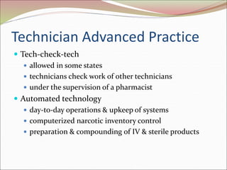 Technician Advanced Practice
 Tech-check-tech
 allowed in some states
 technicians check work of other technicians
 under the supervision of a pharmacist
 Automated technology
 day-to-day operations & upkeep of systems
 computerized narcotic inventory control
 preparation & compounding of IV & sterile products
 