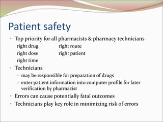 Patient safety
• Top priority for all pharmacists & pharmacy technicians
right drug right route
right dose right patient
right time
• Technicians
– may be responsible for preparation of drugs
– enter patient information into computer profile for later
verification by pharmacist
• Errors can cause potentially fatal outcomes
• Technicians play key role in minimizing risk of errors
 