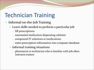 Technician Training
• Informal on-the-Job Training
• Learn skills needed to perform a particular job
– fill prescriptions
– automated medication dispensing cabinets
– compound IV solutions or medications
– enter prescription information into computer database
• Informal training situations
– pharmacist or technician who is familiar with job often
instructs trainee
 