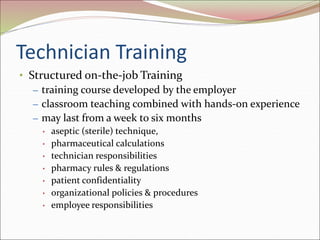 Technician Training
• Structured on-the-job Training
– training course developed by the employer
– classroom teaching combined with hands-on experience
– may last from a week to six months
• aseptic (sterile) technique,
• pharmaceutical calculations
• technician responsibilities
• pharmacy rules & regulations
• patient confidentiality
• organizational policies & procedures
• employee responsibilities
 
