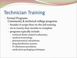 Technician Training
• Formal Programs
Community & technical college programs
– broader in scope than on-the-job training
– six to twenty-four months to complete
– programs typically include:
• technical duties related to pharmacy
• medical terminology
• pharmaceutical calculations
• drug distribution systems
• IV admixture procedures
• medication packaging techniques
 