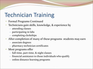 Technician Training
• Formal Programs Continued
• Technicians gain skills, knowledge, & experience by
– attending classes
– participating in labs
– completing clerkships
• After completion of many of these programs students may earn
– associate degrees
– pharmacy technician certificates
• Most programs offer
– full-time, part-time, & night classes
– financial assistance to those individuals who qualify
– online distance learning programs
 
