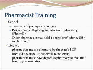 Pharmacist Training
• School
– Two years of prerequisite courses
– Professional college degree is doctor of pharmacy
(PharmD)
– Older pharmacists may hold a bachelor of science (BS)
in pharmacy
• License
– pharmacists must be licensed by the state’s BOP
– licensed pharmacists supervise technicians
– pharmacists must have degree in pharmacy to take the
licensing examination
 