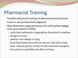 Pharmacist Training
• Includes advanced training in pharmaceutical sciences
• Learn to use professional judgment
• Must determine appropriateness for each patient every
time prescription is filled:
– verify that medication is appropriate for patient’s condition
– dosage is correct
– patient is not allergic to drug
– prescribed medication will not interact with other meds
– must educate patient on how to take medication properly
– alert patient to possible side effects of drug
 