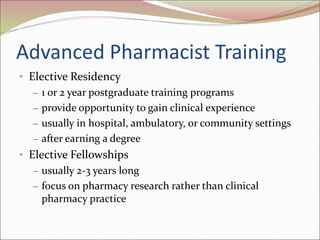 Advanced Pharmacist Training
• Elective Residency
– 1 or 2 year postgraduate training programs
– provide opportunity to gain clinical experience
– usually in hospital, ambulatory, or community settings
– after earning a degree
• Elective Fellowships
– usually 2-3 years long
– focus on pharmacy research rather than clinical
pharmacy practice
 