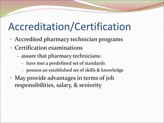Accreditation/Certification
• Accredited pharmacy technician programs
• Certification examinations
– assure that pharmacy technicians:
• have met a predefined set of standards
• possess an established set of skills & knowledge
• May provide advantages in terms of job
responsibilities, salary, & seniority
 