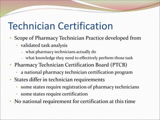 Technician Certification
• Scope of Pharmacy Technician Practice developed from
• validated task analysis
– what pharmacy technicians actually do
– what knowledge they need to effectively perform those task
• Pharmacy Technician Certification Board (PTCB)
• a national pharmacy technician certification program
• States differ in technician requirements
• some states require registration of pharmacy technicians
• some states require certification
• No national requirement for certification at this time
 