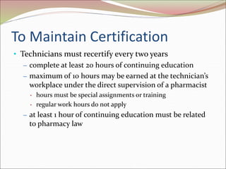 To Maintain Certification
• Technicians must recertify every two years
– complete at least 20 hours of continuing education
– maximum of 10 hours may be earned at the technician’s
workplace under the direct supervision of a pharmacist
• hours must be special assignments or training
• regular work hours do not apply
– at least 1 hour of continuing education must be related
to pharmacy law
 