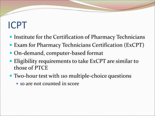 ICPT
 Institute for the Certification of Pharmacy Technicians
 Exam for Pharmacy Technicians Certification (ExCPT)
 On-demand, computer-based format
 Eligibility requirements to take ExCPT are similar to
those of PTCE
 Two-hour test with 110 multiple-choice questions
 10 are not counted in score
 