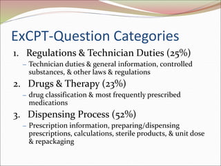 ExCPT-Question Categories
1. Regulations & Technician Duties (25%)
– Technician duties & general information, controlled
substances, & other laws & regulations
2. Drugs & Therapy (23%)
– drug classification & most frequently prescribed
medications
3. Dispensing Process (52%)
– Prescription information, preparing/dispensing
prescriptions, calculations, sterile products, & unit dose
& repackaging
 