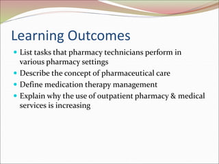 Learning Outcomes
 List tasks that pharmacy technicians perform in
various pharmacy settings
 Describe the concept of pharmaceutical care
 Define medication therapy management
 Explain why the use of outpatient pharmacy & medical
services is increasing
 