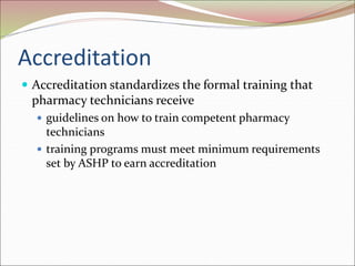 Accreditation
 Accreditation standardizes the formal training that
pharmacy technicians receive
 guidelines on how to train competent pharmacy
technicians
 training programs must meet minimum requirements
set by ASHP to earn accreditation
 