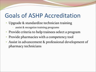 Goals of ASHP Accreditation
• Upgrade & standardize technician training
• assist & recognize training programs
• Provide criteria to help trainees select a program
• Provide pharmacies with a competency tool
• Assist in advancement & professional development of
pharmacy technicians
 