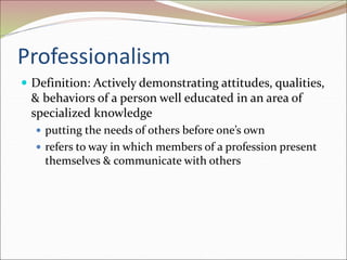 Professionalism
 Definition: Actively demonstrating attitudes, qualities,
& behaviors of a person well educated in an area of
specialized knowledge
 putting the needs of others before one’s own
 refers to way in which members of a profession present
themselves & communicate with others
 