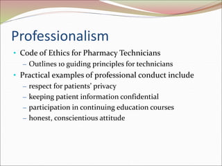 Professionalism
• Code of Ethics for Pharmacy Technicians
– Outlines 10 guiding principles for technicians
• Practical examples of professional conduct include
– respect for patients’ privacy
– keeping patient information confidential
– participation in continuing education courses
– honest, conscientious attitude
 