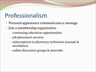 Professionalism
• Personal appearance communicates a message
• Join a membership organization
– continuing education opportunities
– job placement services
– subscriptions to pharmacy technician journals &
newsletters
– online discussion groups & networks
 