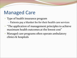 Managed Care
• Type of health insurance program
– Patients pay a blanket fee for their health care services
• “The application of management principles to achieve
maximum health outcomes at the lowest cost”
• Managed care programs often operate ambulatory
clinics & hospitals
 