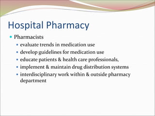 Hospital Pharmacy
 Pharmacists
 evaluate trends in medication use
 develop guidelines for medication use
 educate patients & health care professionals,
 implement & maintain drug distribution systems
 interdisciplinary work within & outside pharmacy
department
 