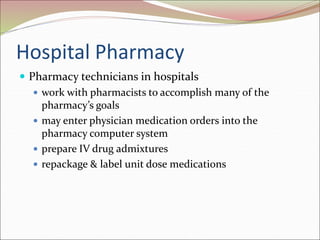 Hospital Pharmacy
 Pharmacy technicians in hospitals
 work with pharmacists to accomplish many of the
pharmacy’s goals
 may enter physician medication orders into the
pharmacy computer system
 prepare IV drug admixtures
 repackage & label unit dose medications
 
