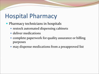 Hospital Pharmacy
 Pharmacy technicians in hospitals
 restock automated dispensing cabinets
 deliver medications
 complete paperwork for quality assurance or billing
purposes
 may dispense medications from a preapproved list
 