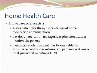 Home Health Care
 Home care pharmacists
 assess patient for the appropriateness of home
medication administration
 develop a medication management plan to educate &
monitor the patient
 medications administered may be oral tablets or
capsules or continuous infusions of pain medications or
total parenteral nutrition (TPN)
 