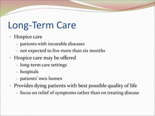 Long-Term Care
• Hospice care
– patients with incurable diseases
– not expected to live more than six months
• Hospice care may be offered
– long-term care settings
– hospitals
– patients’ own homes
• Provides dying patients with best possible quality of life
– focus on relief of symptoms rather than on treating disease
 