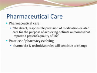 Pharmaceutical Care
 Pharmaceutical care
 “the direct, responsible provision of medication-related
care for the purpose of achieving definite outcomes that
improve a patient’s quality of life”
 Practice of pharmacy evolving
 pharmacist & technician roles will continue to change
 