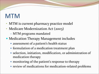 MTM
• MTM is current pharmacy practice model
• Medicare Modernization Act (2003)
– MTM programs mandated
 Medication Therapy Management includes
 assessment of a patient’s health status
 formulation of a medication treatment plan
 selection, initiation, modification, or administration of
medication therapy
 monitoring of the patient’s response to therapy
 review of medications for medication-related problems
 