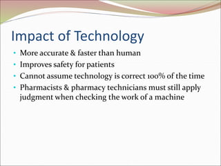 Impact of Technology
• More accurate & faster than human
• Improves safety for patients
• Cannot assume technology is correct 100% of the time
• Pharmacists & pharmacy technicians must still apply
judgment when checking the work of a machine
 