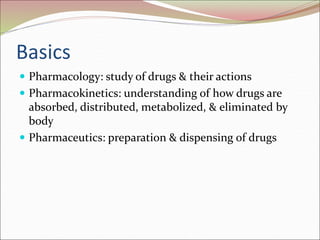 Basics
 Pharmacology: study of drugs & their actions
 Pharmacokinetics: understanding of how drugs are
absorbed, distributed, metabolized, & eliminated by
body
 Pharmaceutics: preparation & dispensing of drugs
 