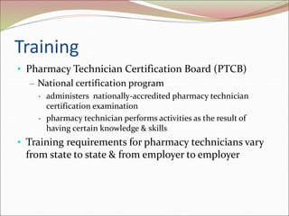 Training
• Pharmacy Technician Certification Board (PTCB)
– National certification program
• administers nationally-accredited pharmacy technician
certification examination
• pharmacy technician performs activities as the result of
having certain knowledge & skills
• Training requirements for pharmacy technicians vary
from state to state & from employer to employer
 