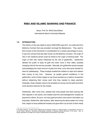 Riba and Islamic Banking and Finance                                                                   Page 1 of 23




             RIBA AND ISLAMIC BANKING AND FINANCE

                                    Assoc. Prof. Dr. Mohd Daud Bakar1
                                 International Islamic University Malaysia




1.0.      INTRODUCTION
          The history of riba was dated to about 4000-3000 years B.C. as evidenced from
          Bottomry Contract that was prevalent amongst the Babylonians. They used to
          lend money to the merchants in consideration for a certain percentage of usury.
          It was this contract that was later known as the Bottomry Contract. The origin of
          riba in the medieval period could be linked to the origin of banking itself. The
          origin of both was mainly influenced by the role of goldsmiths.                                  Goldsmiths
          allowed the public to keep its gold and silver coins in their safes, possibly
          charging a fee for the service provided. Naturally, the goldsmiths issued receipts
          acknowledging the exact amount of gold and silver coins that were handed for
          them for safekeeping. These receipts enabled the holders to claim and redeem
          their money at any time.                   However, as people gained confidence in the
          goldsmiths, some of them began to use those receipts as a medium of payment
          without redeeming their money each time they needed to make payment.
          Gradually, these receipts came to be accepted as money and the gold and silver
          coins became reserves for the receipt.


          Goldsmiths, after some time, realised that most people had been leaving idle
          their deposits in the banks, and instead used the acknowledgement receipts as
          payment to others. As such, not many gold and silver coins were in fact taken out
          physically. Goldsmiths, later bankers, after observing the above pattern for a long
          time, began to issue additional receipts and gave them out as loan to their needy


© All rights reserved. No part of this material may be produced, stored in a retrieval system, or transmitted in any form or
by any means, electronic, mechanical, photocopying, recording or otherwise, without permission of the author. Also, no
opinion expressed in this paper can be cited or quoted without prior permission of the author.
 