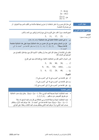 215|‫اﻟﺮﻳﺎﺿﻴﺎت‬ ‫ﻟﺪروس‬ ‫ﻧﻤﺎذج‬|‫اﻟﺜﺎﻡﻦ‬ ‫اﻟﺼﻒ‬‫اﻟﺘﻌﻠﻴﻢ‬ ‫هﻴﺌﺔ‬2005
‫ج‬(3 – 4n
‫د‬(3n – 18
‫هـ‬(
(2 1)
(5 1)
+
−
n
n
‫أو‬ ‫اﻟﻤﺘﻮﻓﺮة‬ ‫اﻟﻤﺪرﺳﻴﺔ‬ ‫اﻟﻜﺘﺐ‬ ‫ﻡﻦ‬ ‫ﻡﻼﺋﻤﺔ‬ ‫إﺽﺎﻓﻴﺔ‬ ‫ﺕﻤﺎریﻦ‬ ‫أو‬ ‫ﻥﺸﺎﻃﺎت‬ ‫اﺧﺘﺮ‬ ،ً‫ﺎ‬‫ﺽﺮوری‬ ‫آﺎن‬ ‫ﺣﺎل‬ ‫ﻓﻲ‬
‫اﻟﺨﺎﺻﺔ‬ ‫ﻡﺼﺎدرك‬ ‫ﻡﻦ‬.
‫اﺝ‬ً‫ﺎ‬‫ﺳﻮی‬ ‫اﻟﺼﻒ‬ ‫ﻤﻊ‬.‫واﻵﺧﺮ‬ ‫اﻟﺤﺪ‬ ‫ﺏﻴﻦ‬ ‫آﺒﻴﺮ‬ ‫ﻓﺮاغ‬ ‫ﺕﺮك‬ ‫ﻡﻊ‬ ‫یﻠﻲ‬ ‫ﻡﺎ‬ ‫اﻟﻠﻮح‬ ‫ﻋﻠﻰ‬ ‫اآﺘﺐ‬:
5, 11, 17, 23, …
‫س‬‫اﻟﻤﺘﺘﺎﻟﻴﺔ؟‬ ‫هﺬﻩ‬ ‫ﻓﻲ‬ ‫اﻟﺘﺎﻟﻴﺔ‬ ‫اﻟﺜﻼﺛﺔ‬ ‫اﻟﺤﺪود‬ ‫هﻲ‬ ‫ﻣﺎ‬(29, 35, 41)
‫س‬‫ﺥﺎﺽﻌﺔ‬ ‫اﻟﻤﺘﺘﺎﻟﻴﺔ‬ ‫هﺬﻩ‬ ‫ﺕﺒﻘﻰ‬ ‫ﺑﺤﻴﺚ‬ ‫اﻟﻤﺘﺘﺎﻟﻴﺔ‬ ‫هﺬﻩ‬ ‫ﻣﻦ‬ ‫ﻋﺪدﻳﻦ‬ ‫آﻞ‬ ‫ﺑﻴﻦ‬ ‫ﻋﺪد‬ ‫وﺽﻊ‬ ‫اﻟﻤﻤﻜﻦ‬ ‫ﻣﻦ‬ ‫هﻞ‬
‫ﺑﺴﻴﻄﺔ؟‬ ‫ﻟﻘﺎﻋﺪة‬11, 14, 17, 20, 23, …5, 8,‫ﻡﻦ‬ ‫اﻟﻘﺎﻋﺪة‬ ‫ّﺮ‬‫ﻴ‬‫یﻐ‬ ‫ﻡﻤﺎ‬’‫أﺽﻒ‬6‘‫إﻟﻰ‬
’‫أﺽﻒ‬3‘.
‫زﻡﻴﻠﻪ‬ ‫ﻡﻊ‬ ‫آﻞ‬ ‫اﻷﺝﻮﺏﺔ‬ ‫یﻨﺎﻗﺸﻮا‬ ‫وأن‬ ً‫ﺎ‬‫ﻡﻌ‬ ‫اﺙﻨﻴﻦ‬ ‫آﻞ‬ ‫یﻌﻤﻠﻮا‬ ‫أن‬ ‫اﻟﺘﻼﻡﺬة‬ ‫إﻟﻰ‬ ‫اﻃﻠﺐ‬‫ﻋﻦ‬ ‫اﻹﻓﺼﺎح‬ ‫ﻗﺒﻞ‬
‫آﻠﻪ‬ ‫اﻟﺼﻒ‬ ‫إﻟﻰ‬ ‫أﺝﻮﺏﺘﻬﻢ‬.
‫آﻞ‬ ‫آﺘﺎﺏﺔ‬ ‫ﻡﻊ‬ ،‫اﻟﺘﺎﻟﻴﺔ‬ ‫اﻟﻤﺘﺘﺎﻟﻴﺎت‬ ‫ﻡﻦ‬ ‫ﻟﻜﻞ‬ ‫اﻷﺧﻴﺮ‬ ‫اﻟﺴﺆال‬ ‫آﺮر‬‫اﻟﻠﻮح‬ ‫ﻋﻠﻰ‬ ‫ﻡﻨﻬﺎ‬:
‫أ‬(5, 20, 80, 30, …
‫ب‬(9, 81, 729, 6561, …
‫ج‬(3, 6, 12, 24, 48, …
‫اﻷﺝﻮﺏﺔ‬:
‫أ‬(‫ﻡﻦ‬ ‫اﻟﻘﺎﻋﺪة‬ ‫ّﺮ‬‫ﻴ‬‫ﻏ‬’‫ﻓﻲ‬ ‫أﺽﺮب‬4‘‫إﻟﻰ‬’‫ﻓﻲ‬ ‫أﺽﺮب‬2‘.
‫ب‬(‫ﻡﻦ‬ ‫اﻟﻘﺎﻋﺪة‬ ‫ّﺮ‬‫ﻴ‬‫ﻏ‬’‫ﻓﻲ‬ ‫أﺽﺮب‬9‘‫إﻟﻰ‬’‫ﻓﻲ‬ ‫أﺽﺮب‬3‘.
‫ج‬(‫ﻡﻦ‬ ‫اﻟﻘﺎﻋﺪة‬ ‫ّﺮ‬‫ﻴ‬‫ﻏ‬’‫ﻓﻲ‬ ‫أﺽﺮب‬2‘‫إﻟﻰ‬’‫ﻓﻲ‬ ‫أﺽﺮب‬√2‘.
‫ﻟﻠﺘﻼﻣﺬة‬ ‫ﻣﻠﺨﺺ‬
•ً‫ﻼ‬‫ﻡﺜ‬ ،‫اﻟﻨﻮﻥﻲ‬ ‫ﻟﻠﺤﺪ‬ ‫ﺏﺼﻴﻐﺔ‬ ً‫ﺎ‬‫أﺣﻴﺎﻥ‬ ‫اﻟﻤﺘﺘﺎﻟﻴﺎت‬ ‫ﺕﺤﺪد‬:T(n) = 2n + 1.‫اﻟﻤﺘﺘﺎﻟﻴﺔ‬ ‫ﺣﺪود‬ ‫ﺕﻮﻟﻴﺪ‬ ‫یﻤﻜﻦ‬
‫ﻋﻦ‬ ‫اﻟﺘﻌﻮیﺾ‬ ‫ﻃﺮیﻖ‬ ‫ﻋﻦ‬n‫ﺏﺎﻟﻘﻴﻢ‬1, 2, 3, 4, ….
•‫ﺏﻴﻦ‬ ‫اﻟﻌﻼﻗﺔ‬ ‫ﺕﺮﺳﻲ‬ ‫ﻗﺎﻋﺪة‬ ‫ﺏﻮاﺳﻄﺔ‬ ً‫ﺎ‬‫أﺣﻴﺎﻥ‬ ‫اﻟﻤﺘﺘﺎﻟﻴﺎت‬ ‫ﺕﺤﺪد‬ً‫ﻼ‬‫ﻡﺜ‬ ،‫ﻟﻪ‬ ‫اﻟﺴﺎﺏﻖ‬ ‫واﻟﺤﺪ‬ ‫ﺣﺪ‬ ‫آﻞ‬
T(n) = T(n – 1) + 5‫هﻲ‬ ‫هﻨﺎ‬ ‫اﻟﻘﺎﻋﺪة‬ ‫ﺣﻴﺚ‬ ،’‫أﺽﻒ‬5‘.‫یﻤﻜﻨﻜﻢ‬ ،‫اﻷول‬ ‫اﻟﺤﺪ‬ ‫ﻋﺮﻓﺘﻢ‬ ‫ﻓﺈذا‬
‫اﻟﺘﻮاﻟﻲ‬ ‫ﻋﻠﻰ‬ ‫وهﻜﺬا‬ ،‫اﻟﺜﺎﻟﺚ‬ ‫اﻟﺤﺪ‬ ‫ﺣﺴﺎب‬ ‫یﻤﻜﻨﻜﻢ‬ ‫اﻟﺜﺎﻥﻲ‬ ‫اﻟﺤﺪ‬ ‫ﻋﺮﻓﺘﻢ‬ ‫وإذا‬ ‫اﻟﺜﺎﻥﻲ؛‬ ‫اﻟﺤﺪ‬ ‫ﺣﺴﺎب‬.
‫أﺥﺮى‬ ‫ﻣﻬﺎم‬
‫اﻟﺪرس‬ ‫ﻣﻌﻠﻮﻣﺎت‬ ‫ﺕﻌﺰﻳﺰ‬
‫اﻟﻤﺼﺎدر‬
‫ﺹﻐﻴﺮة‬ ‫ﺑﻴﻀﺎء‬ ‫أﻟﻮاح‬
 