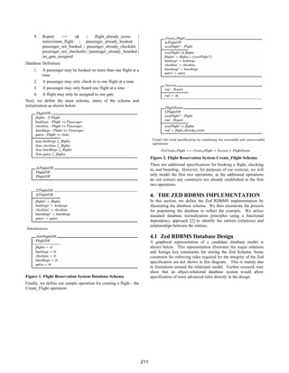 9. Report :== ok | flight_already_exists |
nonexistent_flight | passenger_already_booked |
passenger_not_booked | passenger_already_checkdin |
passenger_not_checkedin | passenger_already_boarded |
no_gate_assigned
Database Definition:
1. A passenger may be booked on more than one flight at a
time
2. A passenger may only check in to one flight at a time
3. A passenger may only board one flight at a time
4. A flight may only be assigned to one gate
Next, we define the main schema, states of the schema and
initialization as shown below:
Figure 1. Flight Reservation System Database Schema
Finally, we define our sample operation for creating a flight - the
Create_Flight operation:
Figure 2. Flight Reservation System Create_Flight Schema
There are additional specifications for booking a flight, checking
in, and boarding. However, for purposes of our exercise, we will
only model the first two operations, as the additional operations
do not contain any constructs not already established in the first
two operations.
4. THE ZED RDBMS IMPLEMENTATION
In this section, we define the Zed RDBMS implementation by
illustrating the database schema. We then enumerate the process
for populating the database to reflect the example. We utilize
standard database normalization principles using a functional
dependency approach [2] to identify the entities (relations) and
relationships between the entities.
4.1 Zed RDBMS Database Design
A graphical representation of a candidate database model is
shown below. This representation illustrates the major relations
and foreign key constraints for storing the Zed Schema. Some
constructs for enforcing rules required for the integrity of the Zed
specification are not shown in this diagram. This is mainly due
to limitations around the relational model. Further research may
show that an object-relational database system would allow
specification of more advanced rules directly in the design
211
 