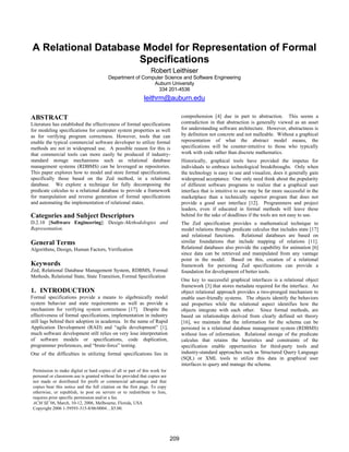 A Relational Database Model for Representation of Formal
Specifications
Robert Leithiser
Department of Computer Science and Software Engineering
Auburn University
334 201-4536
leithrm@auburn.edu
ABSTRACT
Literature has established the effectiveness of formal specifications
for modeling specifications for computer system properties as well
as for verifying program correctness. However, tools that can
enable the typical commercial software developer to utilize formal
methods are not in widespread use. A possible reason for this is
that commercial tools can more easily be produced if industry-
standard storage mechanisms such as relational database
management systems (RDBMS) can be leveraged as repositories.
This paper explores how to model and store formal specifications,
specifically those based on the Zed method, in a relational
database. We explore a technique for fully decomposing the
predicate calculus to a relational database to provide a framework
for manipulation and reverse generation of formal specifications
and automating the implementation of relational states.
Categories and Subject Descriptors
D.2.10 [Software Engineering]: Design–Methodologies and
Representation.
General Terms
Algorithms, Design, Human Factors, Verification
Keywords
Zed, Relational Database Management System, RDBMS, Formal
Methods, Relational State, State Transition, Formal Specification
1. INTRODUCTION
Formal specifications provide a means to algebraically model
system behavior and state requirements as well as provide a
mechanism for verifying system correctness [17]. Despite the
effectiveness of formal specifications, implementation in industry
still lags behind their adoption in academia. In the name of Rapid
Application Development (RAD) and “agile development” [1],
much software development still relies on very lose interpretation
of software models or specifications, code duplication,
programmer preferences, and “brute-force” testing.
One of the difficulties in utilizing formal specifications lies in
comprehension [4] due in part to abstraction. This seems a
contradiction in that abstraction is generally viewed as an asset
for understanding software architecture. However, abstractness is
by definition not concrete and not malleable. Without a graphical
representation of what the abstract model means, the
specifications will be counter-intuitive to those who typically
work with code rather than discrete mathematics.
Historically, graphical tools have provided the impetus for
individuals to embrace technological breakthroughs. Only when
the technology is easy to use and visualize, does it generally gain
widespread acceptance. One only need think about the popularity
of different software programs to realize that a graphical user
interface that is intuitive to use may be far more successful in the
marketplace than a technically superior program that does not
provide a good user interface [12]. Programmers and project
leaders, even if educated in formal methods will leave these
behind for the sake of deadlines if the tools are not easy to use.
The Zed specification provides a mathematical technique to
model relations through predicate calculus that includes state [17]
and relational functions. Relational databases are based on
similar foundations that include mapping of relations [11].
Relational databases also provide the capability for animation [6]
since data can be retrieved and manipulated from any vantage
point in the model. Based on this, creation of a relational
framework for persisting Zed specifications can provide a
foundation for development of better tools.
One key to successful graphical interfaces is a relational object
framework [3] that stores metadata required for the interface. An
object relational approach provides a two-pronged mechanism to
enable user-friendly systems. The objects identify the behaviors
and properties while the relational aspect identifies how the
objects integrate with each other. Since formal methods, are
based on relationships derived from clearly defined set theory
[16], we maintain that the information for the schema can be
persisted in a relational database management system (RDBMS)
without loss of information. Relational storage of the predicate
calculus that retains the heuristics and constraints of the
specification enable opportunities for third-party tools and
industry-standard approaches such as Structured Query Language
(SQL) or XML tools to utilize this data in graphical user
interfaces to query and manage the schema.
Permission to make digital or hard copies of all or part of this work for
personal or classroom use is granted without fee provided that copies are
not made or distributed for profit or commercial advantage and that
copies bear this notice and the full citation on the first page. To copy
otherwise, or republish, to post on servers or to redistribute to lists,
requires prior specific permission and/or a fee.
ACM SE’06, March, 10-12, 2006, Melbourne, Florida, USA
Copyright 2006 1-59593-315-8/06/0004…$5.00.
209
 