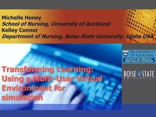 Michelle HoneySchool of Nursing, University of AucklandKelley ConnorDepartment of Nursing, Boise State University, Idaho USA Transforming Learning:   Using a Multi-User Virtual Environment for  simulation 