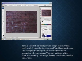 Firstly I added my background image which was a 
brick wall. I took the image myself and because it was 
the background image there was no need to cut 
around or edit the image. The only editing which I 
done was making the image darker to suit the mood of 
the article. 
 