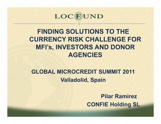 FINDING SOLUTIONS TO THE
CURRENCY RISK CHALLENGE FOR
 MFI’s, INVESTORS AND DONOR
           AGENCIES

GLOBAL MICROCREDIT SUMMIT 2011
        Valladolid, Spain

                   Pilar Ramirez
                CONFIE Holding SL
 