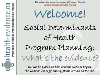 This webinar has been made possible with support from the
                  Canadian Institutes of Health Research




       Welcome!
Social Determinants
     of Health
Program Planning:
What’s the evidence?
  You will be placed on hold until the webinar begins.
The webinar will begin shortly, please remain on the line.
 