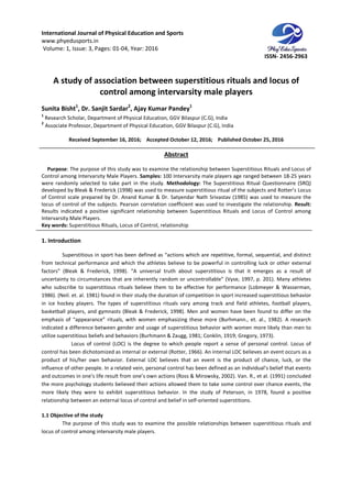 International Journal of Physical Education and Sports
www.phyedusports.in
Volume: 1, Issue: 3, Pages: 01-04
A study of association between superstitious rituals and locus of
control among intervarsity male players
Sunita Bisht1
, Dr. Sanjit Sardar
1
Research Scholar, Department of Physical
2
Associate Professor, Department of Physical
Received September 16
Purpose: The purpose of this study was to examine the relationship between Superstit
Control among Intervarsity Male Players.
were randomly selected to take part in the study.
developed by Bleak & Frederick (1998) was used to measure superstitious ritual of the subjects and Rotter’s Locus
of Control scale prepared by Dr. Anand Kumar & Dr. Satyendar Nath Srivastav (1985) was used to m
locus of control of the subjects. Pearson correlation coefficient was used to investigate the relationship.
Results indicated a positive significant relationship between Superstitious Rituals and Locus of Control among
Intervarsity Male Players.
Key words: Superstitious Rituals, Locus of Control, relationship
1. Introduction
Superstitious in sport has been defined as “actions which are repetitive, formal, sequential, and distinct
from technical performance and which the athletes believe
factors” (Bleak & Frederick, 1998). “A universal truth about superstitious is that it emerges as a result of
uncertainty to circumstances that are inherently random or uncontrollable” (Vyse, 1997, p. 20
who subscribe to superstitious rituals believe them to be effective for performance (Lobmeyer & Wasserman,
1986). (Neil. et. al. 1981) found in their study the duration of competition in sport increased superstitious behavior
in ice hockey players. The types of superstitious rituals vary among track and field athletes, football players,
basketball players, and gymnasts (Bleak & Frederick, 1998). Men and women have been found to differ on the
emphasis of “appearance” rituals, with women emp
indicated a difference between gender and usage of superstitious behavior with women more likely than men to
utilize superstitious beliefs and behaviors (Burhmann & Zaugg, 1981; Conklin, 1919; Greg
Locus of control (LOC) is the degree to which people report a sense of personal control. Locus of
control has been dichotomized as internal or external (Rotter, 1966). An internal LOC believes an event occurs as a
product of his/her own behavior. External LOC believes that an event is the product of chance, luck, or the
influence of other people. In a related vein, personal control has been defined as an individual’s belief that events
and outcomes in one’s life result from one’s own act
the more psychology students believed their actions allowed them to take some control over chance events, the
more likely they were to exhibit superstitious behavior. In the study of Peterson,
relationship between an external locus of control and belief in self
1.1 Objective of the study
The purpose of this study was to examine the possible relationships between superstitious rituals and
locus of control among intervarsity male players.
International Journal of Physical Education and Sports
04, Year: 2016
A study of association between superstitious rituals and locus of
control among intervarsity male players
Dr. Sanjit Sardar2
, Ajay Kumar Pandey1
Research Scholar, Department of Physical Education, GGV Bilaspur (C.G), India
Department of Physical Education, GGV Bilaspur (C.G), India
September 16, 2016; Accepted October 12, 2016; Published October 25, 2016
Abstract
: The purpose of this study was to examine the relationship between Superstit
Control among Intervarsity Male Players. Samples: 100 Intervarsity male players age ranged between 18
were randomly selected to take part in the study. Methodology: The Superstitious Ritual Questionnaire (SRQ)
developed by Bleak & Frederick (1998) was used to measure superstitious ritual of the subjects and Rotter’s Locus
of Control scale prepared by Dr. Anand Kumar & Dr. Satyendar Nath Srivastav (1985) was used to m
locus of control of the subjects. Pearson correlation coefficient was used to investigate the relationship.
Results indicated a positive significant relationship between Superstitious Rituals and Locus of Control among
Superstitious Rituals, Locus of Control, relationship
Superstitious in sport has been defined as “actions which are repetitive, formal, sequential, and distinct
from technical performance and which the athletes believe to be powerful in controlling luck or other external
factors” (Bleak & Frederick, 1998). “A universal truth about superstitious is that it emerges as a result of
uncertainty to circumstances that are inherently random or uncontrollable” (Vyse, 1997, p. 20
who subscribe to superstitious rituals believe them to be effective for performance (Lobmeyer & Wasserman,
1986). (Neil. et. al. 1981) found in their study the duration of competition in sport increased superstitious behavior
y players. The types of superstitious rituals vary among track and field athletes, football players,
basketball players, and gymnasts (Bleak & Frederick, 1998). Men and women have been found to differ on the
emphasis of “appearance” rituals, with women emphasizing these more (Burhmann., et. al., 1982). A research
indicated a difference between gender and usage of superstitious behavior with women more likely than men to
utilize superstitious beliefs and behaviors (Burhmann & Zaugg, 1981; Conklin, 1919; Greg
Locus of control (LOC) is the degree to which people report a sense of personal control. Locus of
control has been dichotomized as internal or external (Rotter, 1966). An internal LOC believes an event occurs as a
behavior. External LOC believes that an event is the product of chance, luck, or the
influence of other people. In a related vein, personal control has been defined as an individual’s belief that events
and outcomes in one’s life result from one’s own actions (Ross & Mirowsky, 2002). Van. R., et al. (1991) concluded
the more psychology students believed their actions allowed them to take some control over chance events, the
more likely they were to exhibit superstitious behavior. In the study of Peterson,
relationship between an external locus of control and belief in self-oriented superstitions.
The purpose of this study was to examine the possible relationships between superstitious rituals and
locus of control among intervarsity male players.
ISSN- 2456-2963
A study of association between superstitious rituals and locus of
control among intervarsity male players
October 25, 2016
: The purpose of this study was to examine the relationship between Superstitious Rituals and Locus of
100 Intervarsity male players age ranged between 18-25 years
The Superstitious Ritual Questionnaire (SRQ)
developed by Bleak & Frederick (1998) was used to measure superstitious ritual of the subjects and Rotter’s Locus
of Control scale prepared by Dr. Anand Kumar & Dr. Satyendar Nath Srivastav (1985) was used to measure the
locus of control of the subjects. Pearson correlation coefficient was used to investigate the relationship. Result:
Results indicated a positive significant relationship between Superstitious Rituals and Locus of Control among
Superstitious in sport has been defined as “actions which are repetitive, formal, sequential, and distinct
to be powerful in controlling luck or other external
factors” (Bleak & Frederick, 1998). “A universal truth about superstitious is that it emerges as a result of
uncertainty to circumstances that are inherently random or uncontrollable” (Vyse, 1997, p. 201). Many athletes
who subscribe to superstitious rituals believe them to be effective for performance (Lobmeyer & Wasserman,
1986). (Neil. et. al. 1981) found in their study the duration of competition in sport increased superstitious behavior
y players. The types of superstitious rituals vary among track and field athletes, football players,
basketball players, and gymnasts (Bleak & Frederick, 1998). Men and women have been found to differ on the
hasizing these more (Burhmann., et. al., 1982). A research
indicated a difference between gender and usage of superstitious behavior with women more likely than men to
utilize superstitious beliefs and behaviors (Burhmann & Zaugg, 1981; Conklin, 1919; Gregory, 1973).
Locus of control (LOC) is the degree to which people report a sense of personal control. Locus of
control has been dichotomized as internal or external (Rotter, 1966). An internal LOC believes an event occurs as a
behavior. External LOC believes that an event is the product of chance, luck, or the
influence of other people. In a related vein, personal control has been defined as an individual’s belief that events
ions (Ross & Mirowsky, 2002). Van. R., et al. (1991) concluded
the more psychology students believed their actions allowed them to take some control over chance events, the
more likely they were to exhibit superstitious behavior. In the study of Peterson, in 1978, found a positive
oriented superstitions.
The purpose of this study was to examine the possible relationships between superstitious rituals and
 