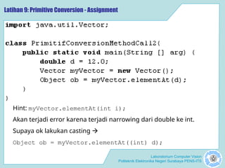 Laboratorium Computer Vision
Politeknik Elektronika Negeri Surabaya PENS-ITS
Latihan 9: Primitive Conversion - Assignment
Hint: myVector.elementAt(int i);
Akan terjadi error karena terjadi narrowing dari double ke int.
Supaya ok lakukan casting 
Object ob = myVector.elementAt((int) d);
 