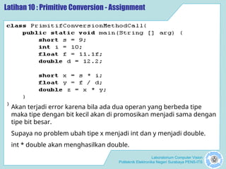 Laboratorium Computer Vision
Politeknik Elektronika Negeri Surabaya PENS-ITS
Latihan 10 : Primitive Conversion - Assignment
Akan terjadi error karena bila ada dua operan yang berbeda tipe
maka tipe dengan bit kecil akan di promosikan menjadi sama dengan
tipe bit besar.
Supaya no problem ubah tipe x menjadi int dan y menjadi double.
int * double akan menghasilkan double.
 
