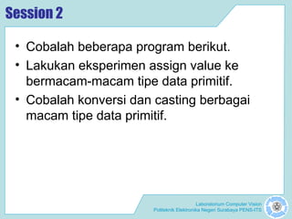 Laboratorium Computer Vision
Politeknik Elektronika Negeri Surabaya PENS-ITS
Session 2
• Cobalah beberapa program berikut.
• Lakukan eksperimen assign value ke
bermacam-macam tipe data primitif.
• Cobalah konversi dan casting berbagai
macam tipe data primitif.
 