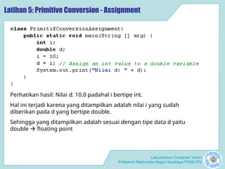 Laboratorium Computer Vision
Politeknik Elektronika Negeri Surabaya PENS-ITS
Latihan 5: Primitive Conversion - Assignment
Perhatikan hasil: Nilai d: 10.0 padahal i bertipe int.
Hal ini terjadi karena yang ditampilkan adalah nilai i yang sudah
diberikan pada d yang bertipe double.
Sehingga yang ditampilkan adalah sesuai dengan tipe data d yaitu
double  floating point
 