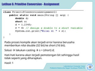 Laboratorium Computer Vision
Politeknik Elektronika Negeri Surabaya PENS-ITS
Latihan 6: Primitive Conversion - Assignment
Pada proses kompile akan terjadi error karena berusaha
memberikan nilai double (32 bit) ke short (16 bit).
Solusi  lakukan casting  s = (short) d;
Hati-hati karena akan terjadi pemotongan bit sehingga hasil
tidak seperti yang diharapkan.
Hasil: 1
 